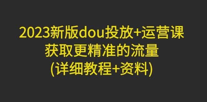 2023新版dou投放+运营课：获取更精准的流量(详细教程+资料)无水印-南风轻创