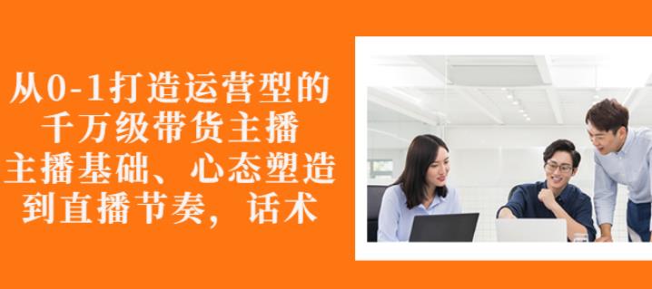 从0-1打造运营型的带货主播：主播基础、心态塑造，能力培养到直播节奏，话术进行全面讲解-南风轻创