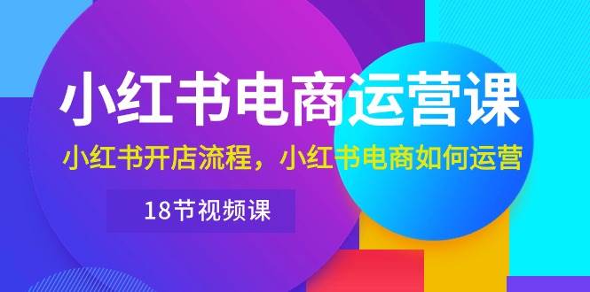 小红书·电商运营课：小红书开店流程，小红书电商如何运营（18节视频课）-南风轻创