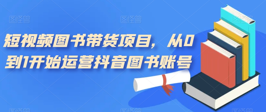 短视频图书带货项目，从0到1开始运营抖音图书账号（10节课）-南风轻创