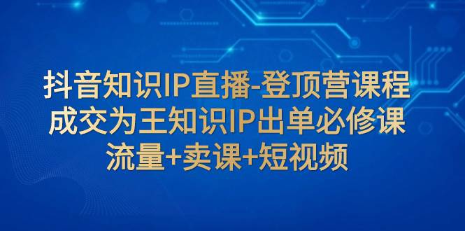 抖音知识IP直播-登顶营课程：成交为王知识IP出单必修课  流量+卖课+短视频-南风轻创