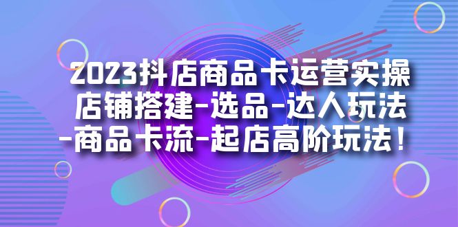 2023抖店商品卡运营实操：店铺搭建-选品-达人玩法-商品卡流-起店高阶玩玩-南风轻创