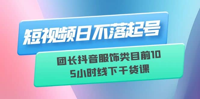 短视频日不落起号【6月11线下课】团长抖音服饰类目前10 5小时线下干货课-南风轻创