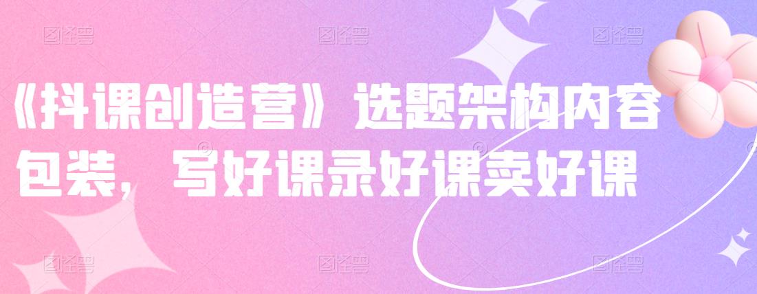 《抖课创造营》选题架构内容包装，写好课录好课卖好课-南风轻创