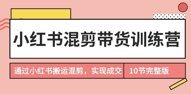 小红书混剪带货训练营，通过小红书搬运混剪，实现成交（10节课完结版）-南风轻创