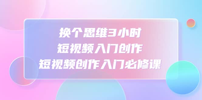 换个思维3小时短视频入门创作，短视频创作入门必修课-南风轻创