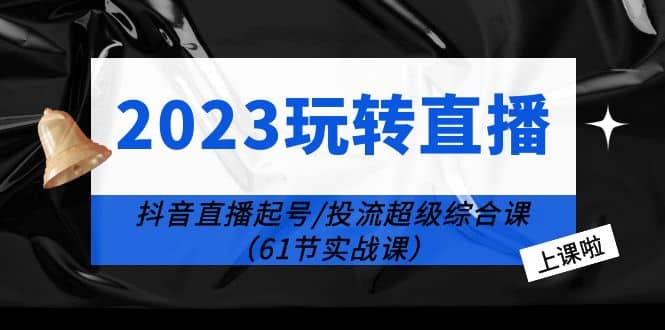 2023玩转直播线上课：抖音直播起号-投流超级干货（61节实战课）-南风轻创