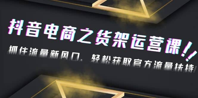 2023抖音电商之货架运营课：抓住流量新风口，轻松获取官方流量扶持-南风轻创