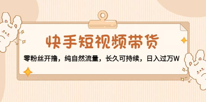 快手短视频带货：零粉丝开撸，纯自然流量，长久可持续-南风轻创
