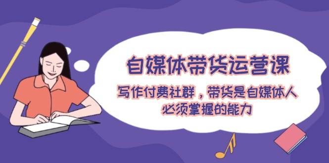 自媒体带货运营课：写作付费社群，带货是自媒体人必须掌握的能力-南风轻创