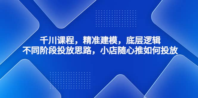 千川课程，精准建模，底层逻辑，不同阶段投放思路，小店随心推如何投放-南风轻创