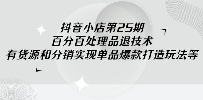 抖音小店-第25期，百分百处理品退技术，有货源和分销实现单品爆款打造玩法-南风轻创