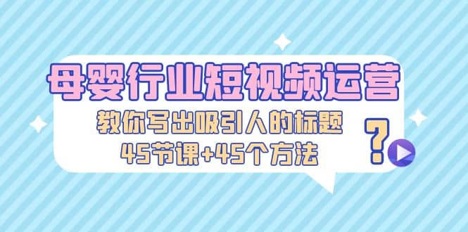 母婴行业短视频运营：教你写个吸引人的标题，45节课+45个方法-南风轻创