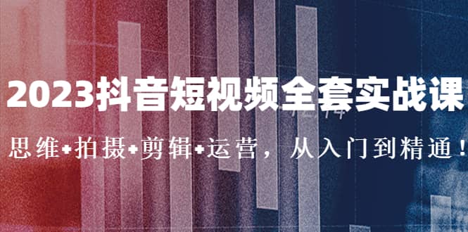 2023抖音短视频全套实战课：思维+拍摄+剪辑+运营，从入门到精通-南风轻创