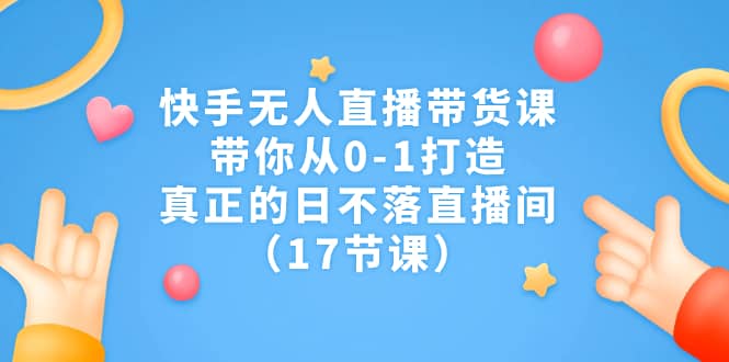 快手无人直播带货课，带你从0-1打造，真正的日不落直播间（17节课）-南风轻创