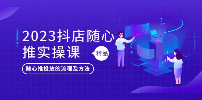 2023抖店随心推实操课，搞懂抖音小店随心推投放的流程及方法-南风轻创