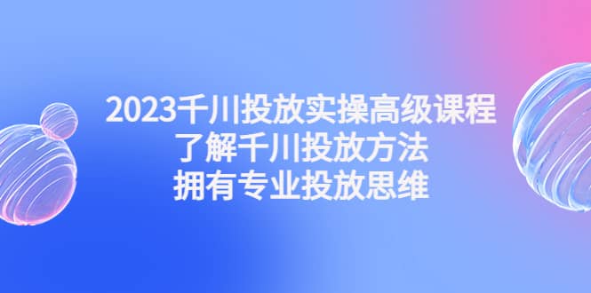 2023千川投放实操高级课程：了解千川投放方法，拥有专业投放思维-南风轻创