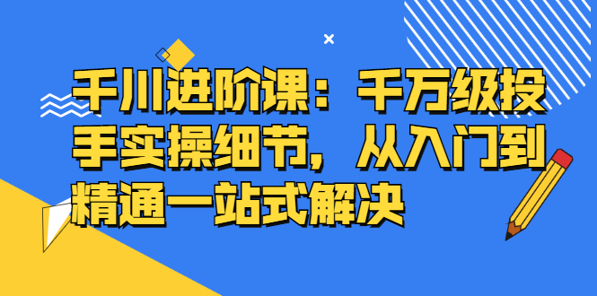 千川进阶课：千川投放细节实操，从入门到精通一站式解决-南风轻创