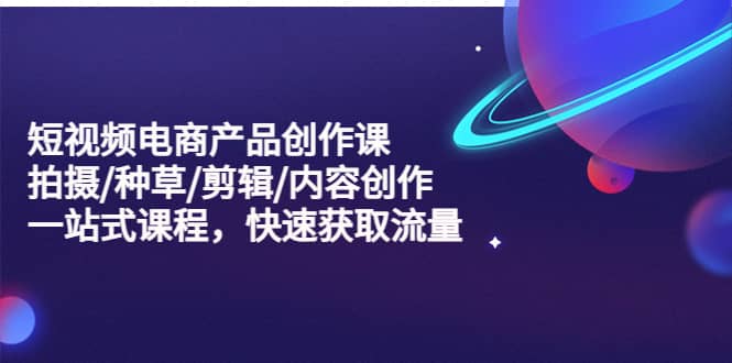 短视频电商产品创作课，拍摄/种草/剪辑/内容创作/一站式课程 快速获取流量-南风轻创
