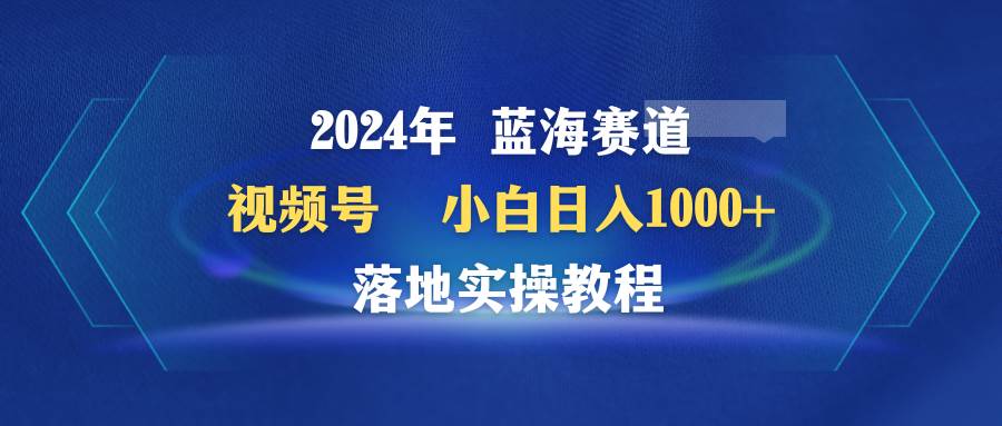 2024年蓝海赛道 视频号  小白日入1000+ 落地实操教程-南风轻创