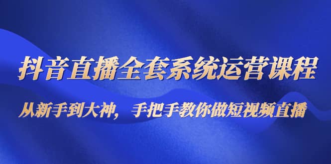 抖音直播全套系统运营课程：从新手到大神，手把手教你做直播短视频-南风轻创
