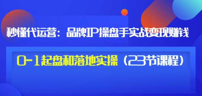 秒懂代运营：品牌IP操盘手实战赚钱，0-1起盘和落地实操（23节课程）价值199-南风轻创