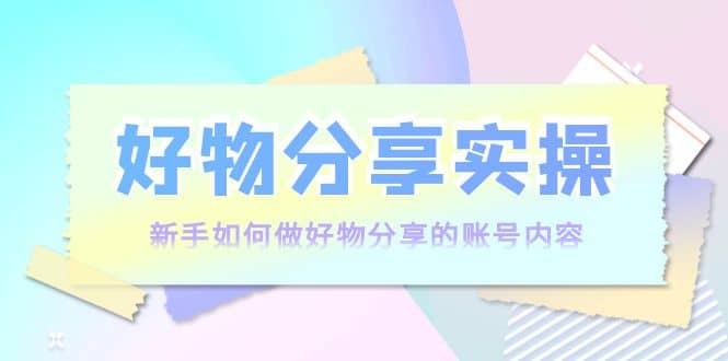好物分享实操：新手如何做好物分享的账号内容，实操教学-南风轻创
