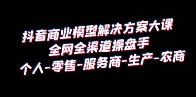 抖音商业 模型解决方案大课 全网全渠道操盘手 个人-零售-服务商-生产-农商-南风轻创