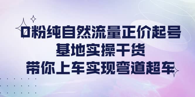 0粉纯自然流量正价起号基地实操干货，带你上车实现弯道超车-南风轻创