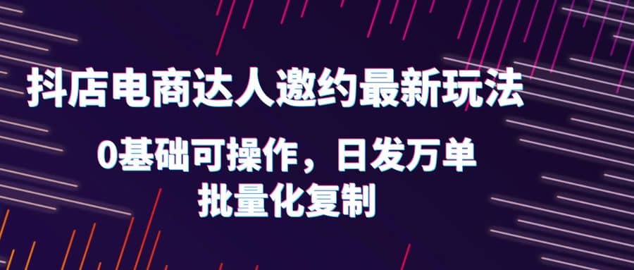 抖店电商达人邀约最新玩法，0基础可操作，日发万单，批量化复制-南风轻创