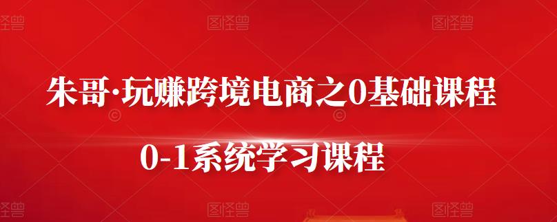 朱哥·玩赚跨境电商之0基础课程，0-1系统学习课程-南风轻创
