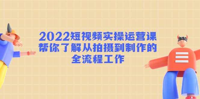 2022短视频实操运营课：帮你了解从拍摄到制作的全流程工作-南风轻创