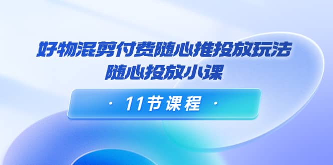 好物混剪付费随心推投放玩法，随心投放小课（11节课程）-南风轻创