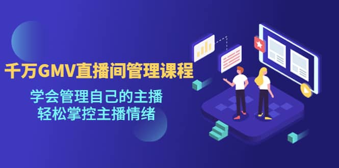 千万GMV直播间的管理课程：学会管理自己的主播，轻松掌控主播情绪-南风轻创