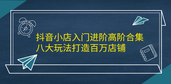 抖音小店入门进阶高阶合集，八大玩法打造百万店铺-南风轻创