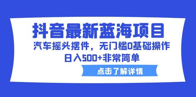 抖音最新蓝海项目，汽车摇头摆件，无门槛0基础操作，日入500+非常简单-南风轻创