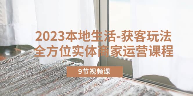 2023本地生活-获客玩法，全方位实体商家运营课程（9节视频课）-南风轻创