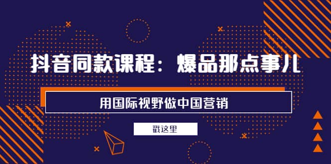 抖音同款课程：爆品那点事儿，用国际视野做中国营销（20节课）-南风轻创