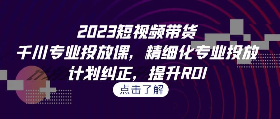 2023短视频带货-千川专业投放课，精细化专业投放，计划纠正，提升ROI-南风轻创