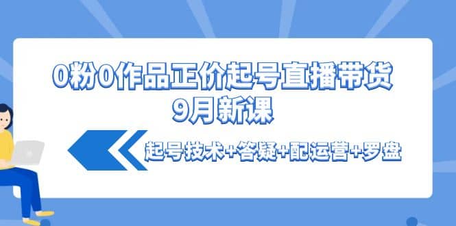 0粉0作品正价起号直播带货9月新课：起号技术+答疑+配运营+罗盘-南风轻创