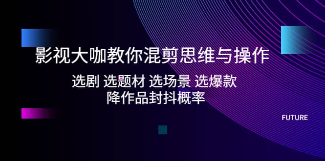 影视大咖教你混剪思维与操作：选剧 选题材 选场景 选爆款 降作品封抖概率-南风轻创