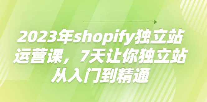 2023年shopify独立站运营课，7天让你独立站从入门到精通-南风轻创