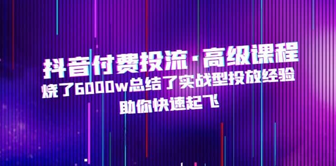 抖音付费投流·高级课程，烧了6000w总结了实战型投放经验，助你快速起飞-南风轻创
