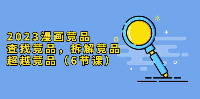 2023漫画竞品，查找竞品，拆解竞品，超越竞品（6节课）-南风轻创