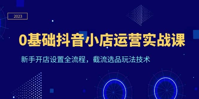 0基础抖音小店运营实战课，新手开店设置全流程，截流选品玩法技术-南风轻创