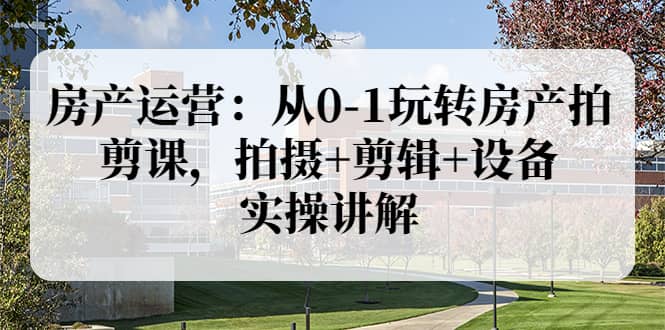房产运营：从0-1玩转房产拍剪课，拍摄+剪辑+设备，实操讲解（价值899）-南风轻创