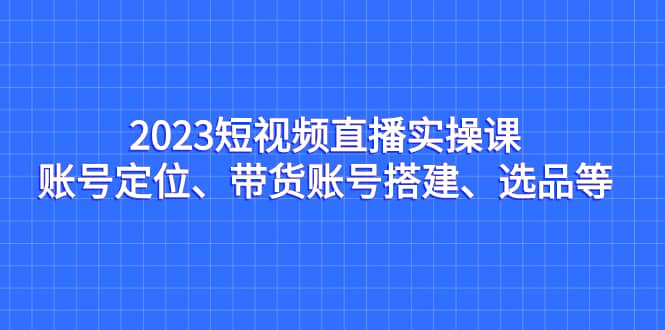2023短视频直播实操课，账号定位、带货账号搭建、选品等-南风轻创