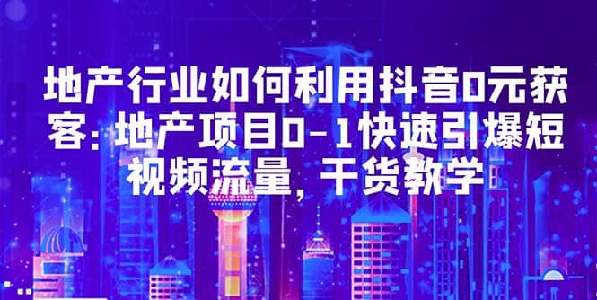 地产行业如何利用抖音0元获客：地产项目0-1快速引爆短视频流量，干货教学-南风轻创