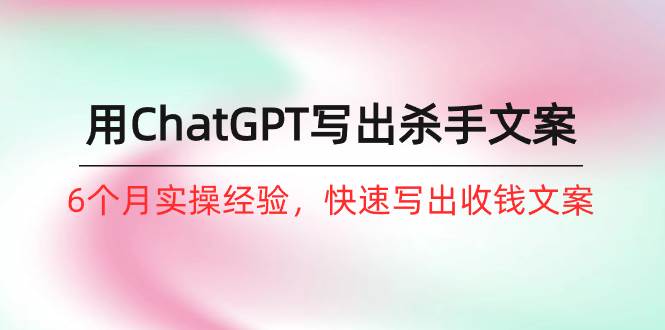 如何用ChatGPT-写出杀手文案，6个月实战经验，快速写出收钱文案（8节课）-南风轻创
