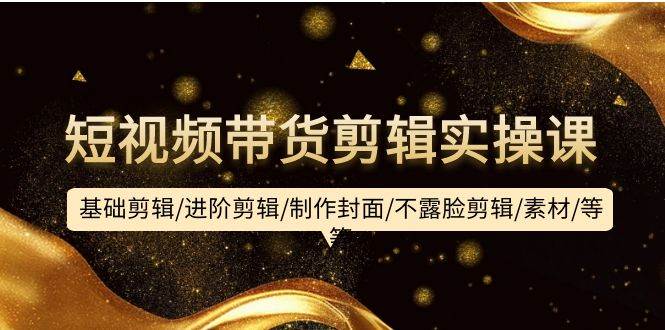 短视频带货剪辑实操课：基础剪辑/进阶剪辑/制作封面/不露脸剪辑/素材/等等-南风轻创